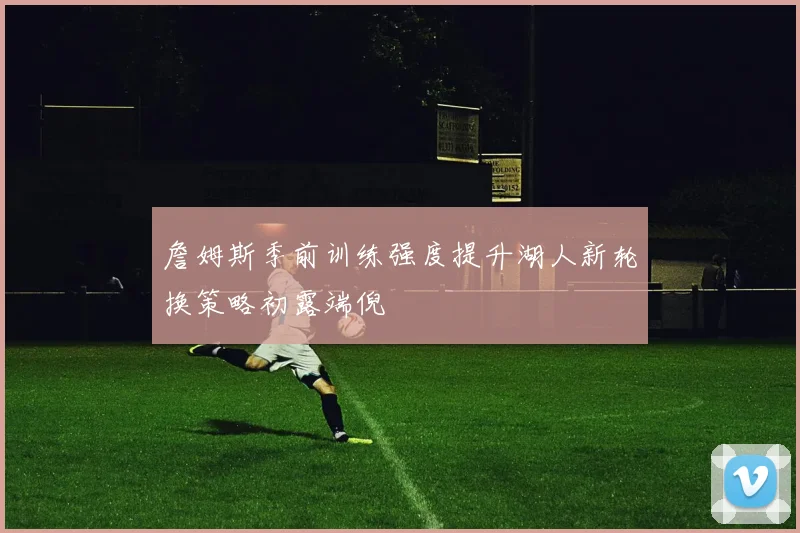 詹姆斯季前训练强度提升湖人新轮换策略初露端倪