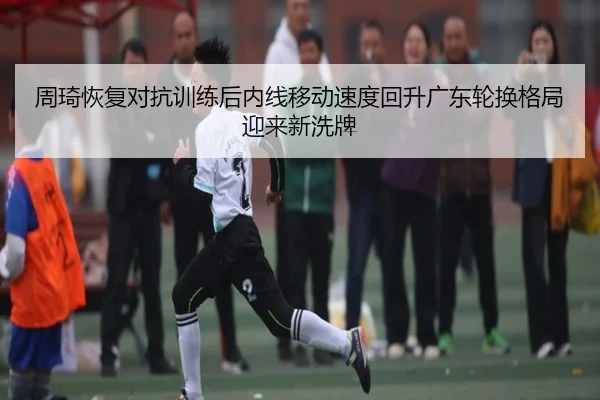 周琦恢复对抗训练后内线移动速度回升广东轮换格局迎来新洗牌